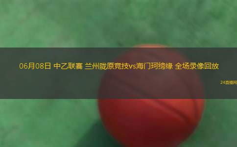 06月08日 中乙聯(lián)賽 蘭州隴原競技vs海門珂締緣 全場錄像回放