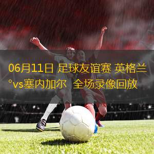 06月11日 足球友誼賽 英格蘭vs塞內加爾  全場錄像回放
