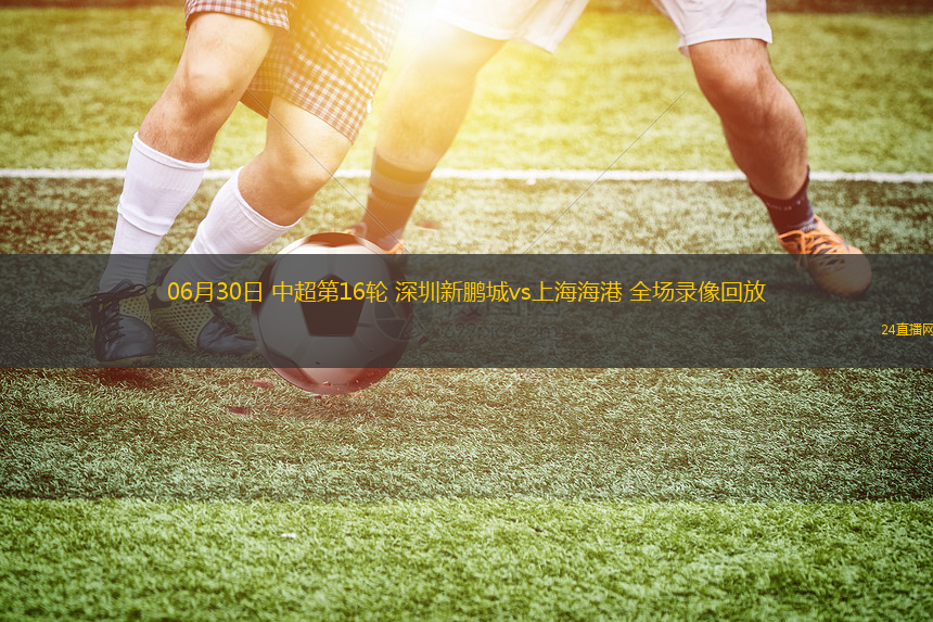 06月30日 中超第16輪 深圳新鵬城vs上海海港 全場錄像回放