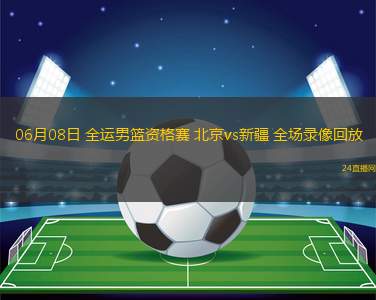 06月08日 全運男籃資格賽 北京vs新疆 全場錄像回放