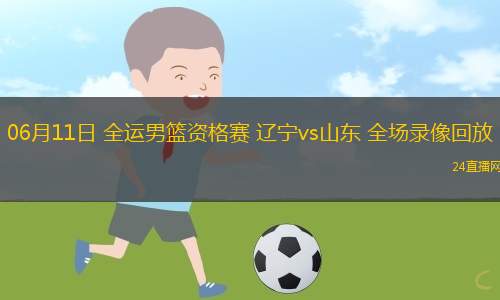 06月11日 全運男籃資格賽 遼寧vs山東 全場錄像回放